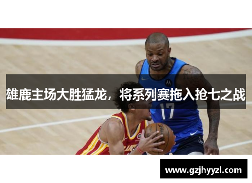 雄鹿主场大胜猛龙，将系列赛拖入抢七之战